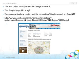     This was only a small piece of the Google Maps API
    The Google Maps API is big!
    You can download my version (not the complete API implemented) on OpenNTF
    http://www.openntf.org/internal/home.nsf/project.xsp?
     action=openDocument&name=Google%20Maps%20Custom%20Control
      ─




50    © 2013 IBM Corporation
 