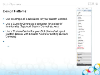 Design Patterns

   Use an XPage as a Container for your custom Controls
   Use a Custom Control as a container for a piece of
    functionality (Tagcloud, Search Control etc. etc)
   Use a Custom Control for your GUI (think of a Layout
    Custom Control with Editable Area's for nesting Custom
    Controls)



     ─




6    © 2013 IBM Corporation
 