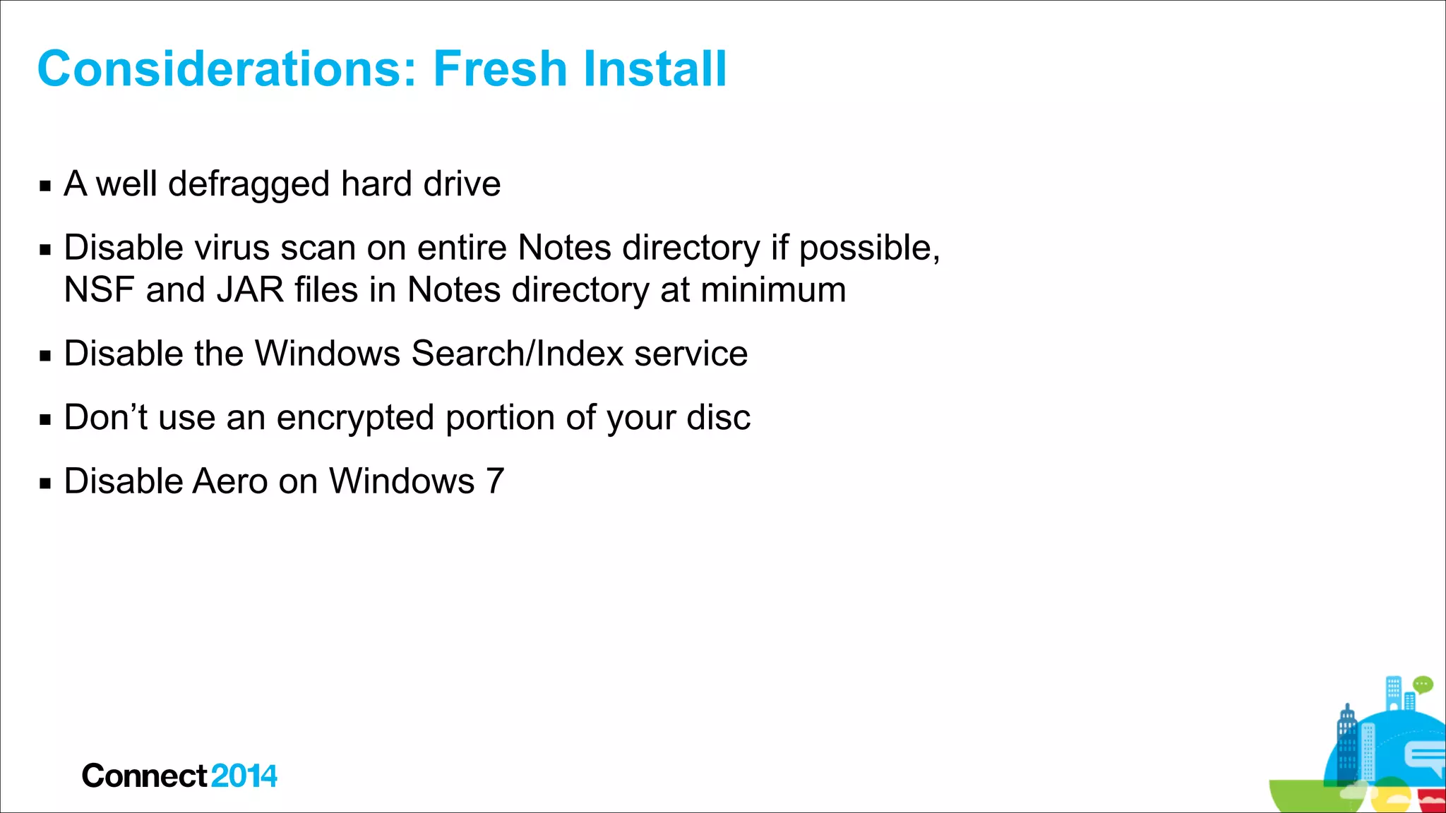 Considerations: Fresh Install
▪ A well defragged hard drive
▪ Disable virus scan on entire Notes directory if possible,  
NSF and JAR files in Notes directory at minimum
▪ Disable the Windows Search/Index service
▪ Don’t use an encrypted portion of your disc
▪ Disable Aero on Windows 7

 