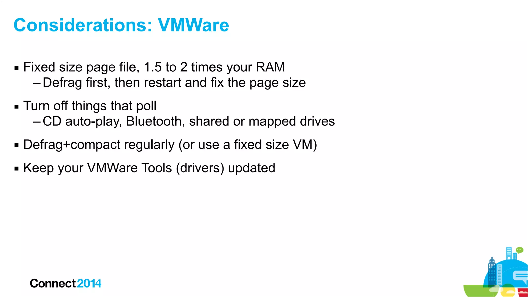 Considerations: VMWare
▪ Fixed size page file, 1.5 to 2 times your RAM
– Defrag first, then restart and fix the page size
▪ Turn off things that poll
– CD auto-play, Bluetooth, shared or mapped drives
▪ Defrag+compact regularly (or use a fixed size VM)
▪ Keep your VMWare Tools (drivers) updated

 