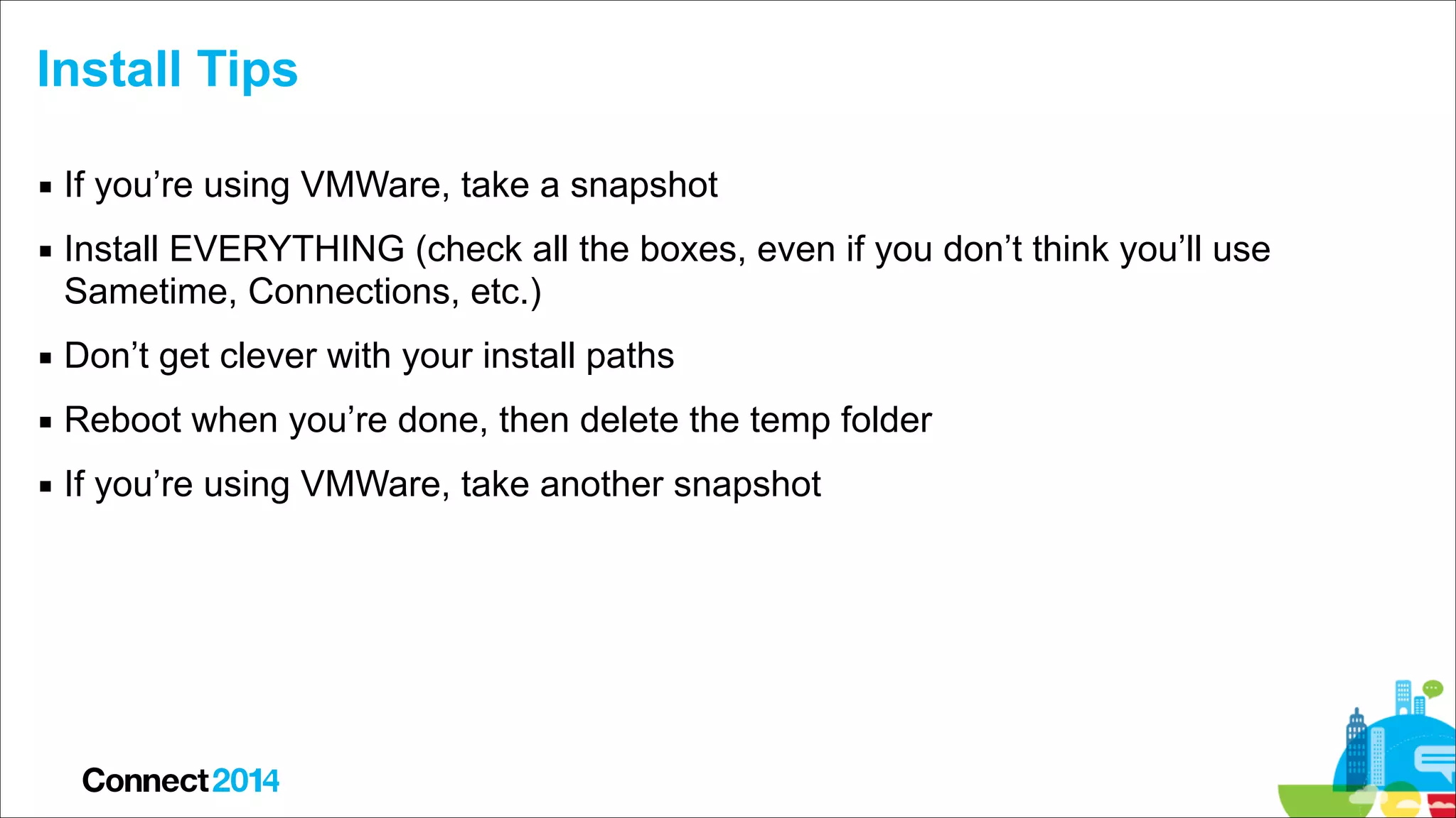Install Tips
▪ If you’re using VMWare, take a snapshot
▪ Install EVERYTHING (check all the boxes, even if you don’t think you’ll use
Sametime, Connections, etc.)
▪ Don’t get clever with your install paths
▪ Reboot when you’re done, then delete the temp folder
▪ If you’re using VMWare, take another snapshot

 