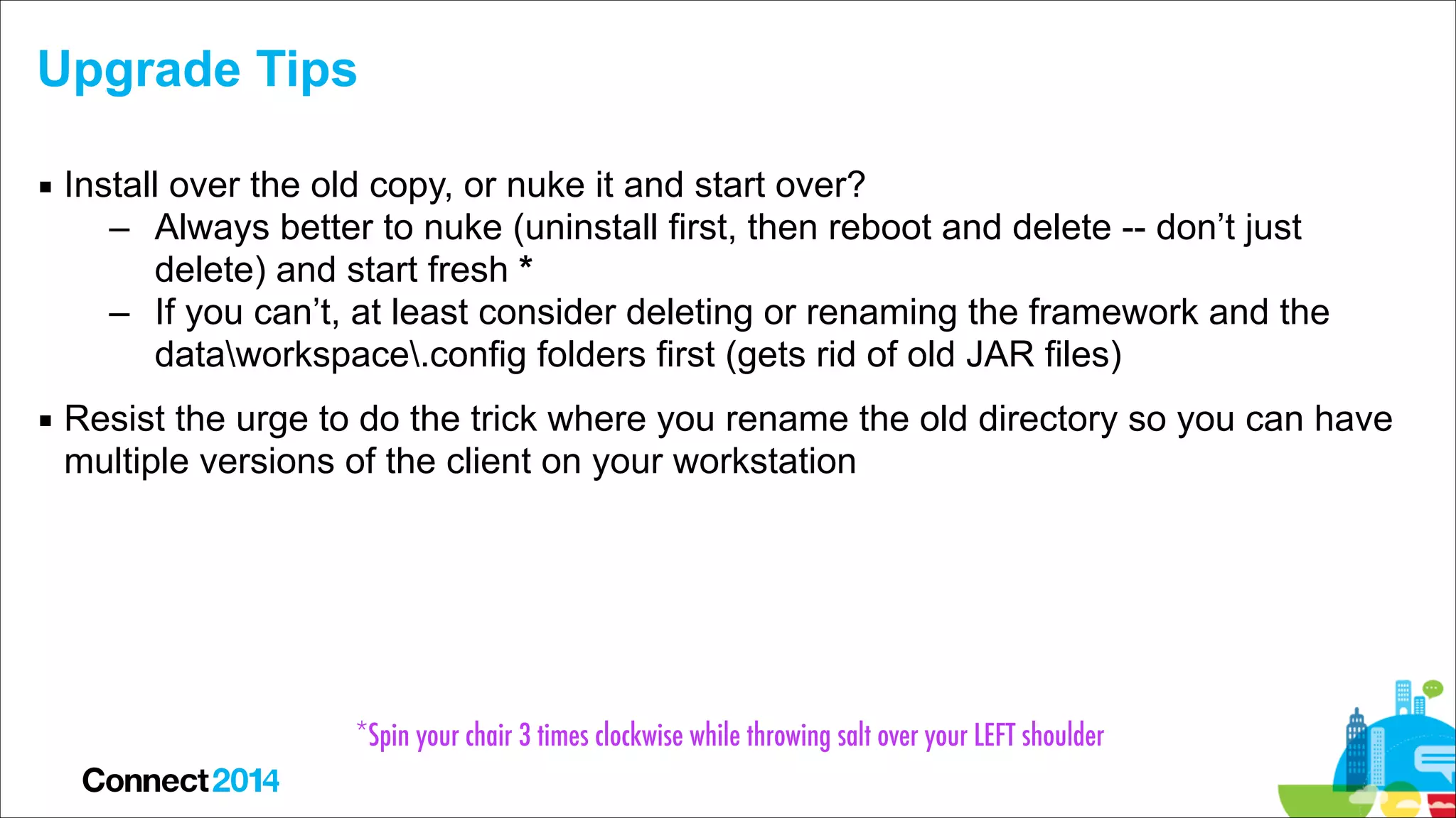 Upgrade Tips
▪ Install over the old copy, or nuke it and start over?
– Always better to nuke (uninstall first, then reboot and delete -- don’t just
delete) and start fresh *
– If you can’t, at least consider deleting or renaming the framework and the
dataworkspace.config folders first (gets rid of old JAR files)
▪ Resist the urge to do the trick where you rename the old directory so you can have
multiple versions of the client on your workstation

*Spin your chair 3 times clockwise while throwing salt over your LEFT shoulder

 