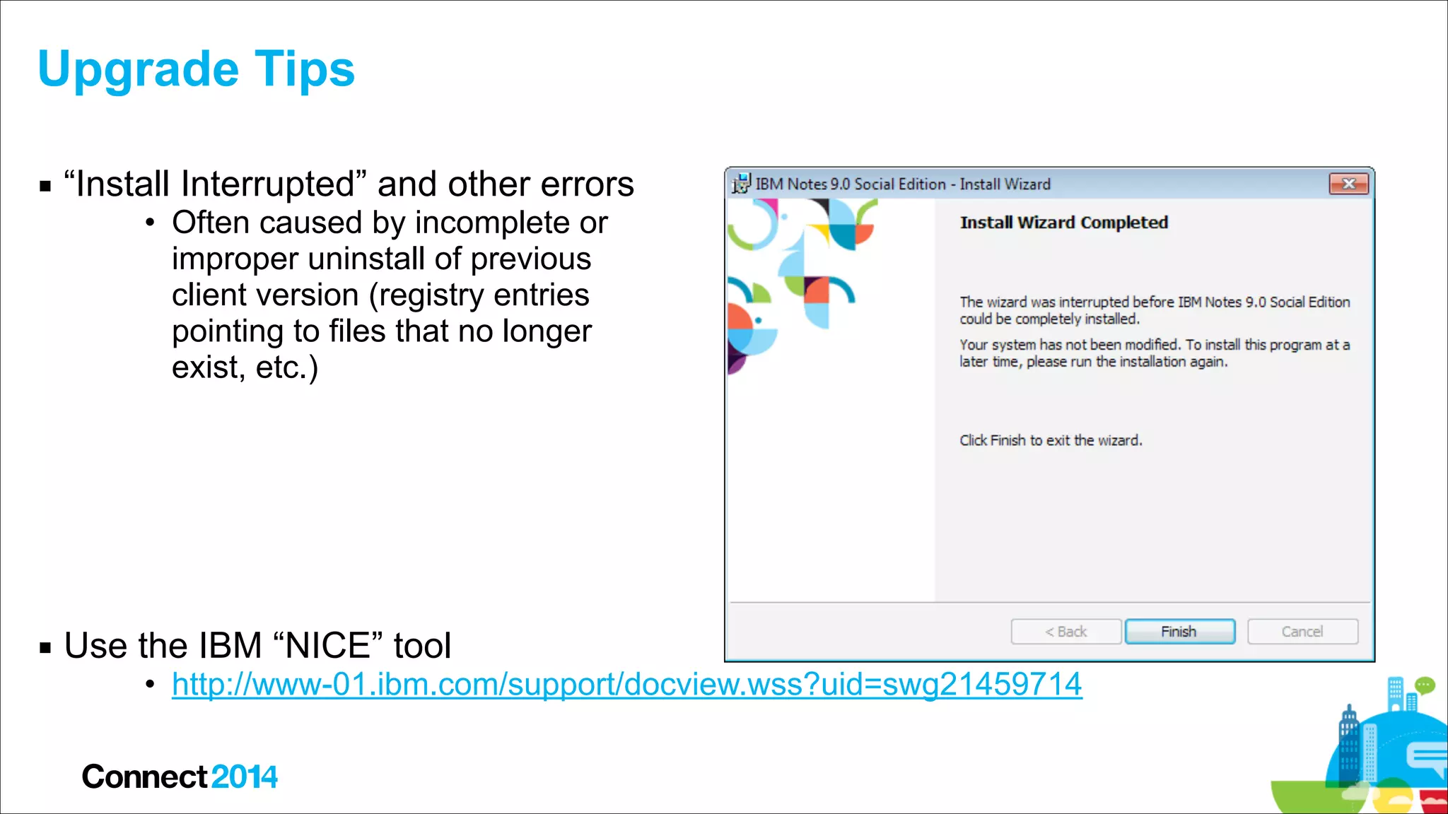 Upgrade Tips
▪ “Install Interrupted” and other errors
• Often caused by incomplete or  
improper uninstall of previous  
client version (registry entries  
pointing to files that no longer  
exist, etc.) 
 
 
 
 
 

▪ Use the IBM “NICE” tool

• http://www-01.ibm.com/support/docview.wss?uid=swg21459714

 