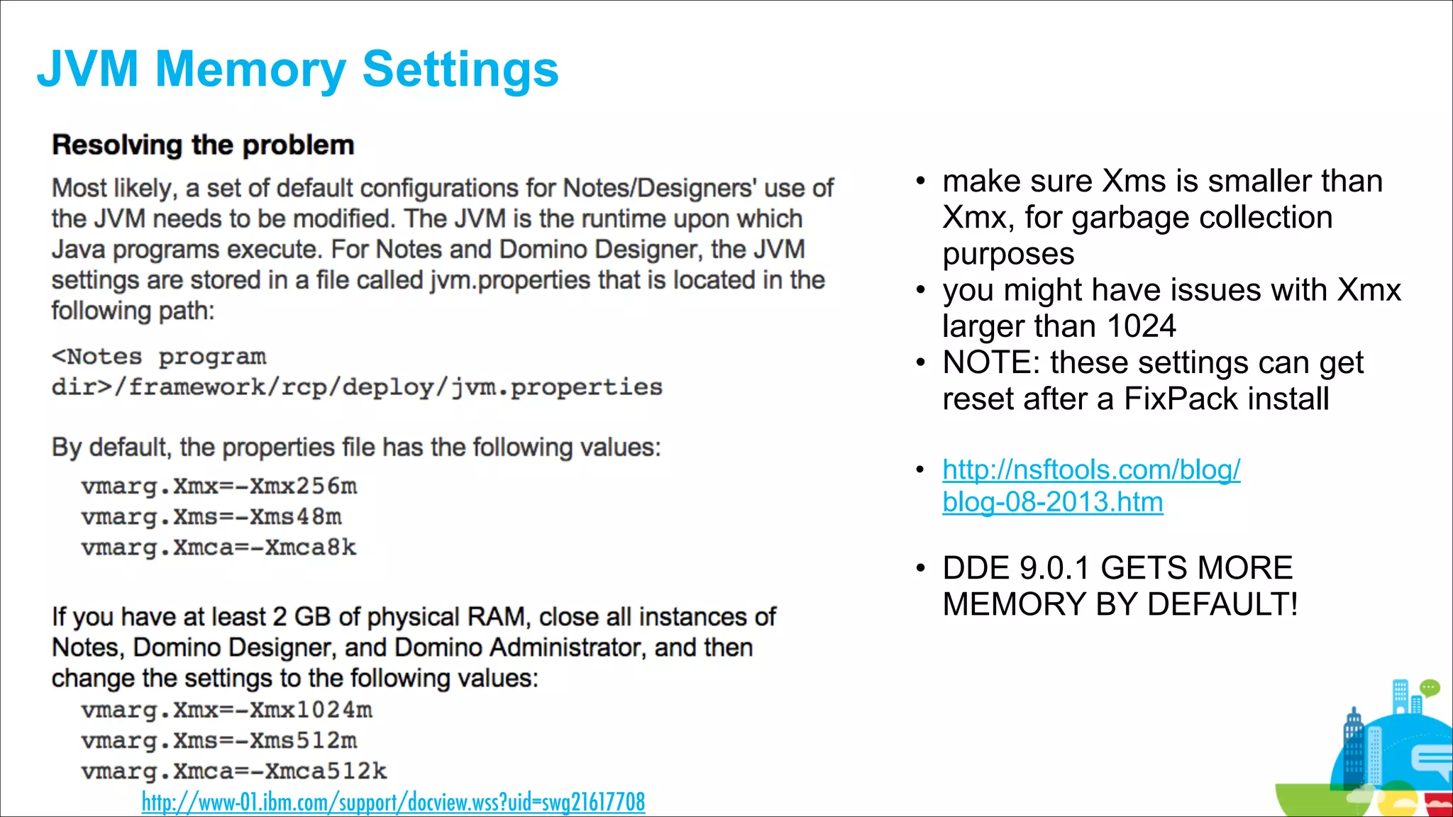 JVM Memory Settings
• make sure Xms is smaller than
Xmx, for garbage collection
purposes
• you might have issues with Xmx
larger than 1024
• NOTE: these settings can get
reset after a FixPack install 
• http://nsftools.com/blog/
blog-08-2013.htm  

• DDE 9.0.1 GETS MORE
MEMORY BY DEFAULT!

http://www-01.ibm.com/support/docview.wss?uid=swg21617708

 