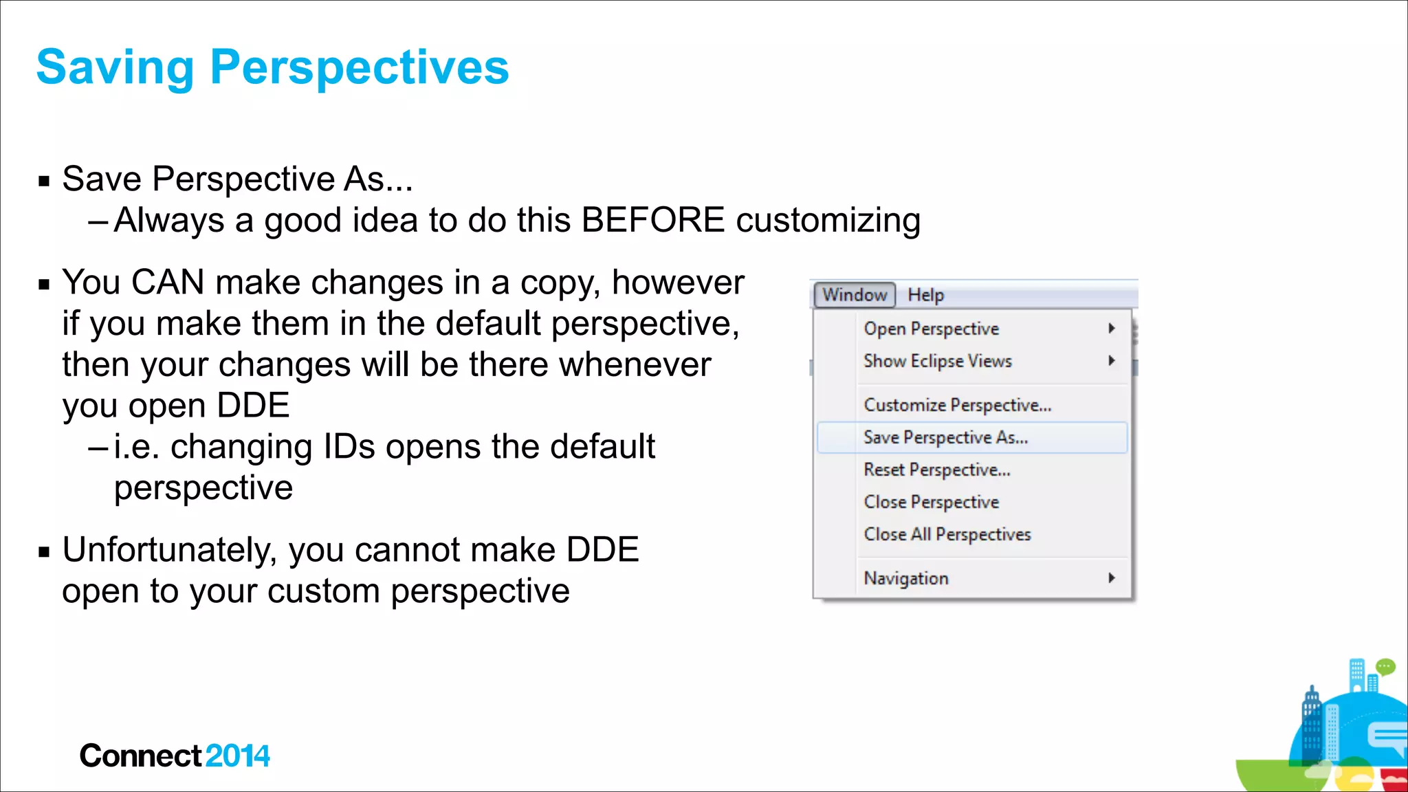Saving Perspectives
▪ Save Perspective As...
– Always a good idea to do this BEFORE customizing
▪ You CAN make changes in a copy, however  
if you make them in the default perspective,  
then your changes will be there whenever  
you open DDE
– i.e. changing IDs opens the default  
perspective
▪ Unfortunately, you cannot make DDE  
open to your custom perspective

 