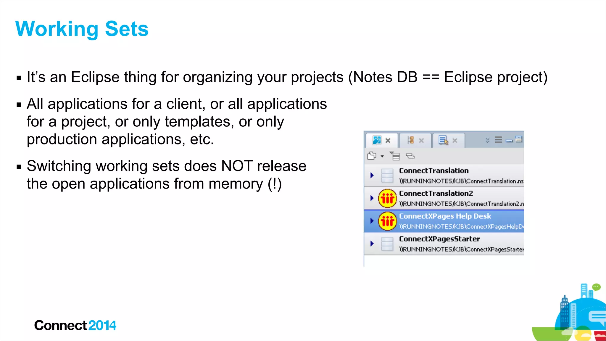 Working Sets
▪ It’s an Eclipse thing for organizing your projects (Notes DB == Eclipse project)
▪ All applications for a client, or all applications  
for a project, or only templates, or only  
production applications, etc.
▪ Switching working sets does NOT release  
the open applications from memory (!)

 