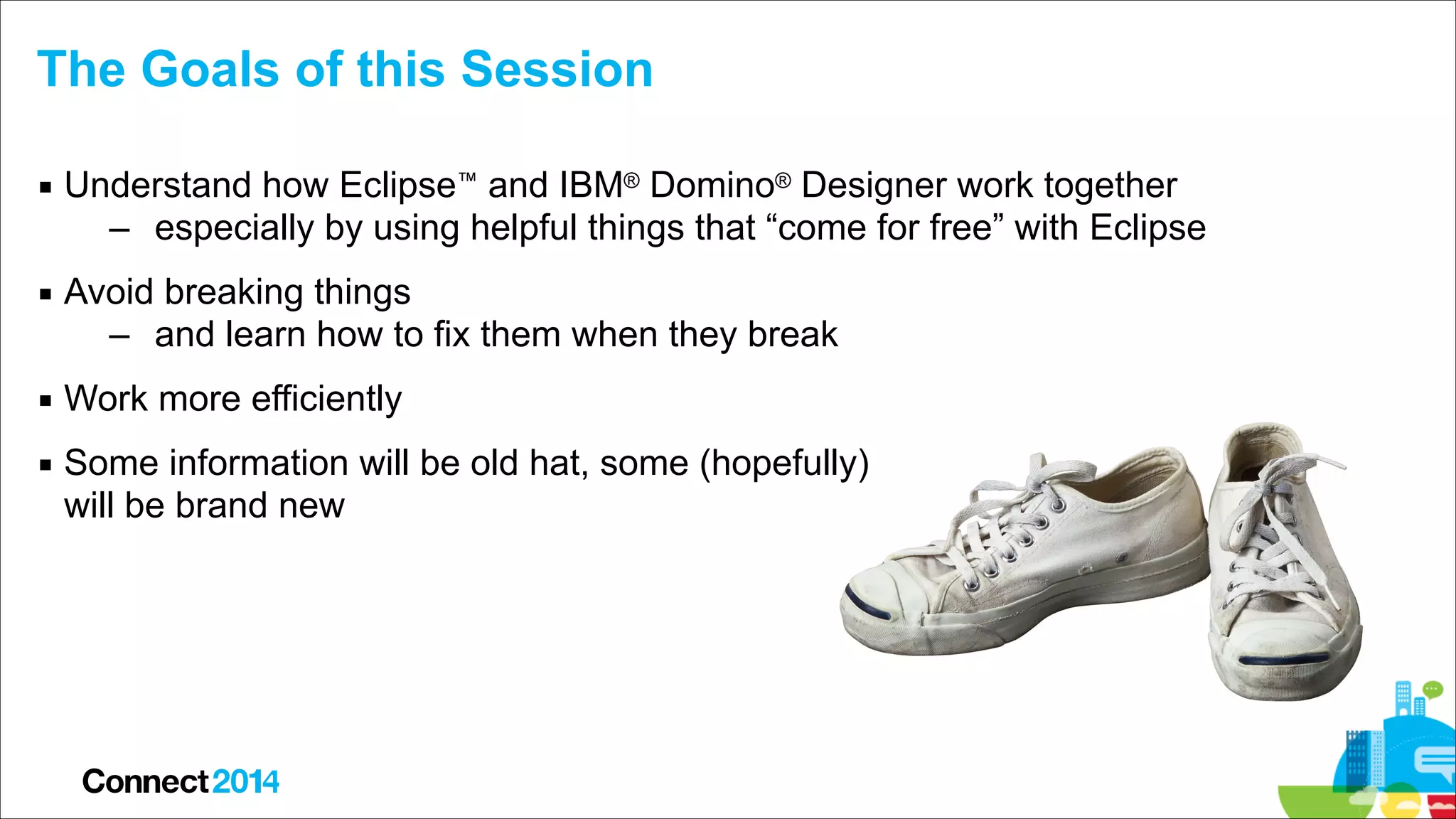 The Goals of this Session
▪ Understand how Eclipse™ and IBM® Domino® Designer work together
– especially by using helpful things that “come for free” with Eclipse
▪ Avoid breaking things
– and learn how to fix them when they break
▪ Work more efficiently
▪ Some information will be old hat, some (hopefully)  
will be brand new

 