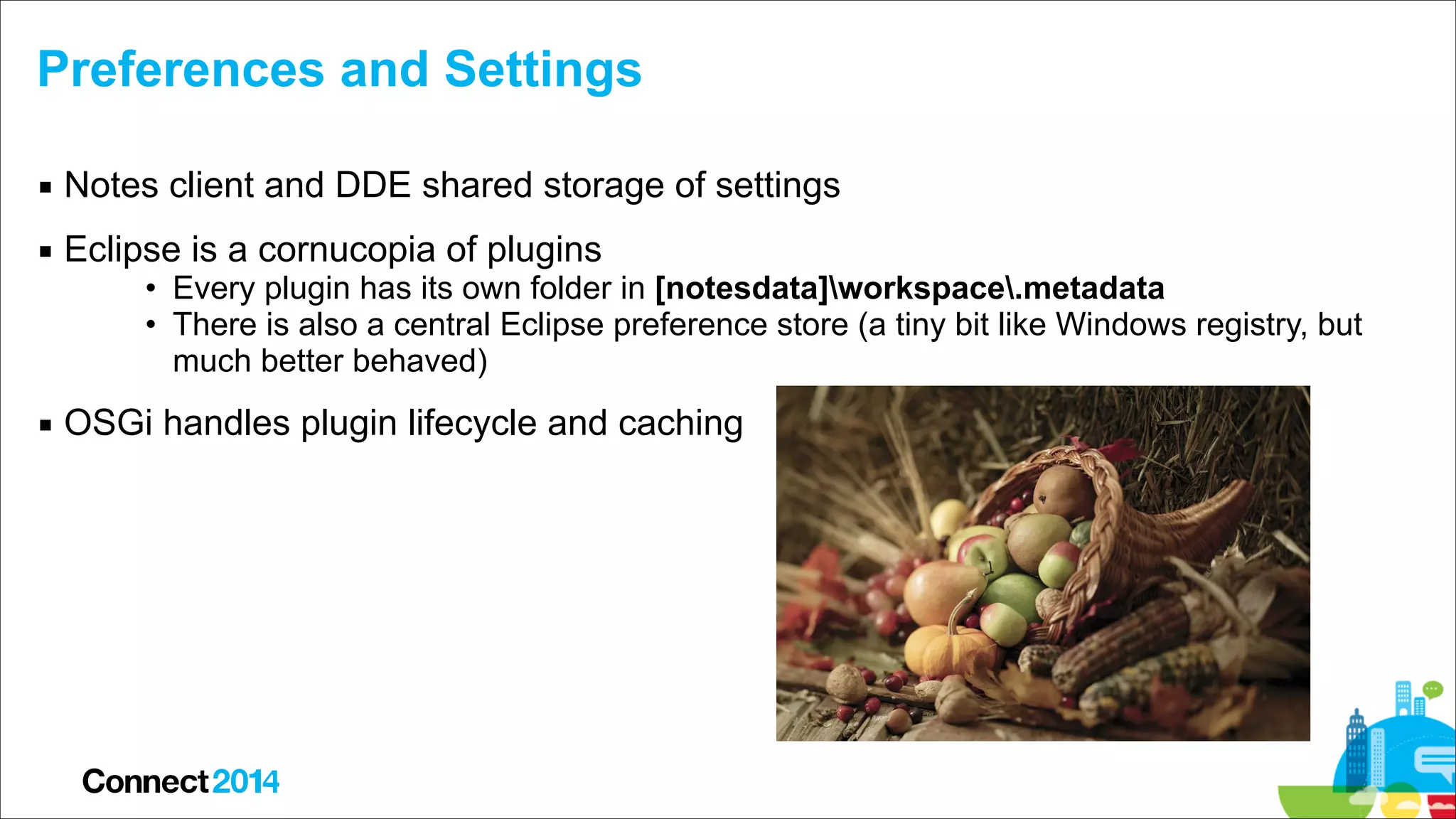 Preferences and Settings
▪ Notes client and DDE shared storage of settings
▪ Eclipse is a cornucopia of plugins

• Every plugin has its own folder in [notesdata]workspace.metadata
• There is also a central Eclipse preference store (a tiny bit like Windows registry, but
much better behaved)

▪ OSGi handles plugin lifecycle and caching

 