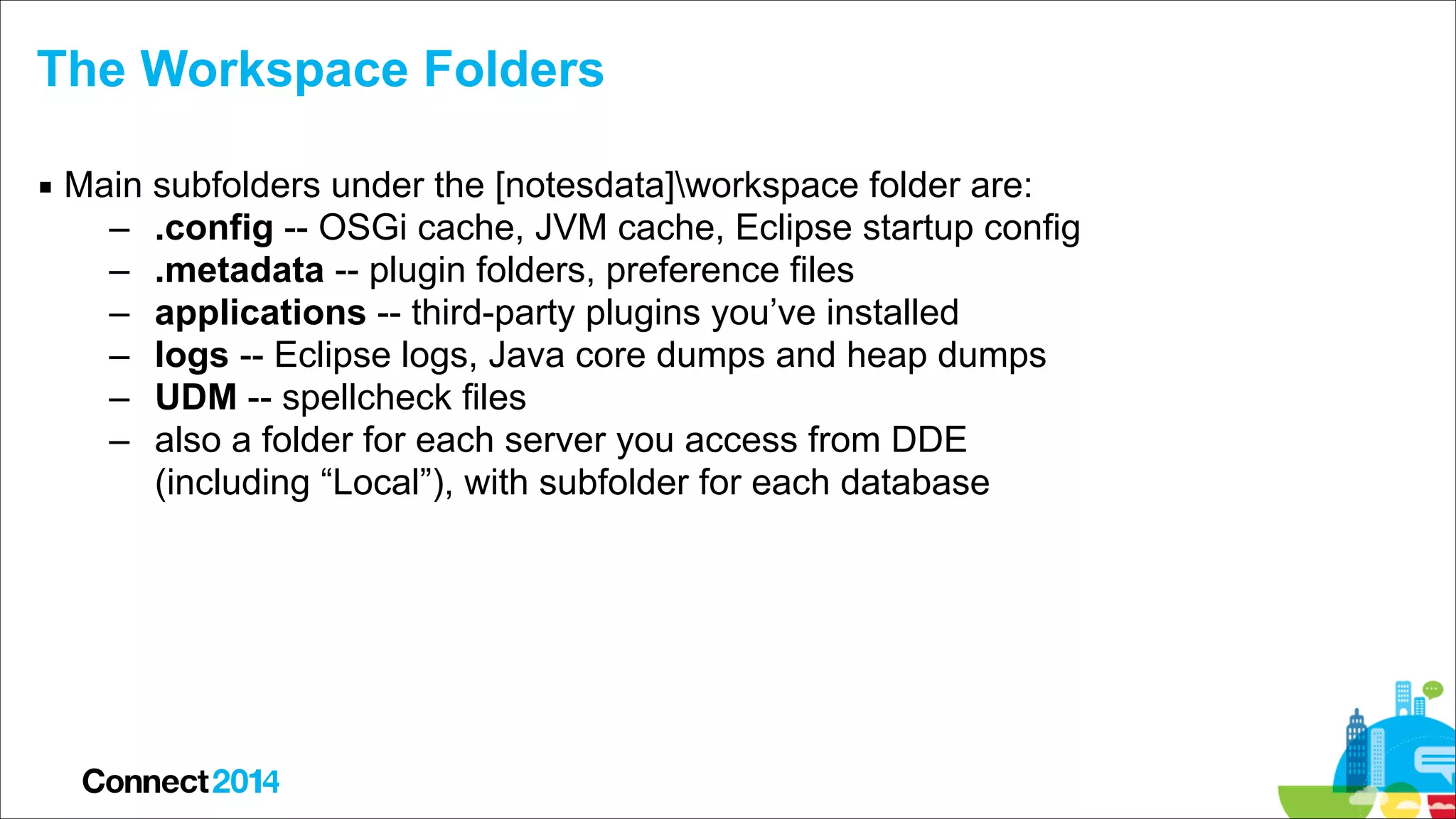 The Workspace Folders
▪ Main subfolders under the [notesdata]workspace folder are:
– .config -- OSGi cache, JVM cache, Eclipse startup config
– .metadata -- plugin folders, preference files
– applications -- third-party plugins you’ve installed
– logs -- Eclipse logs, Java core dumps and heap dumps
– UDM -- spellcheck files
– also a folder for each server you access from DDE 
(including “Local”), with subfolder for each database

 