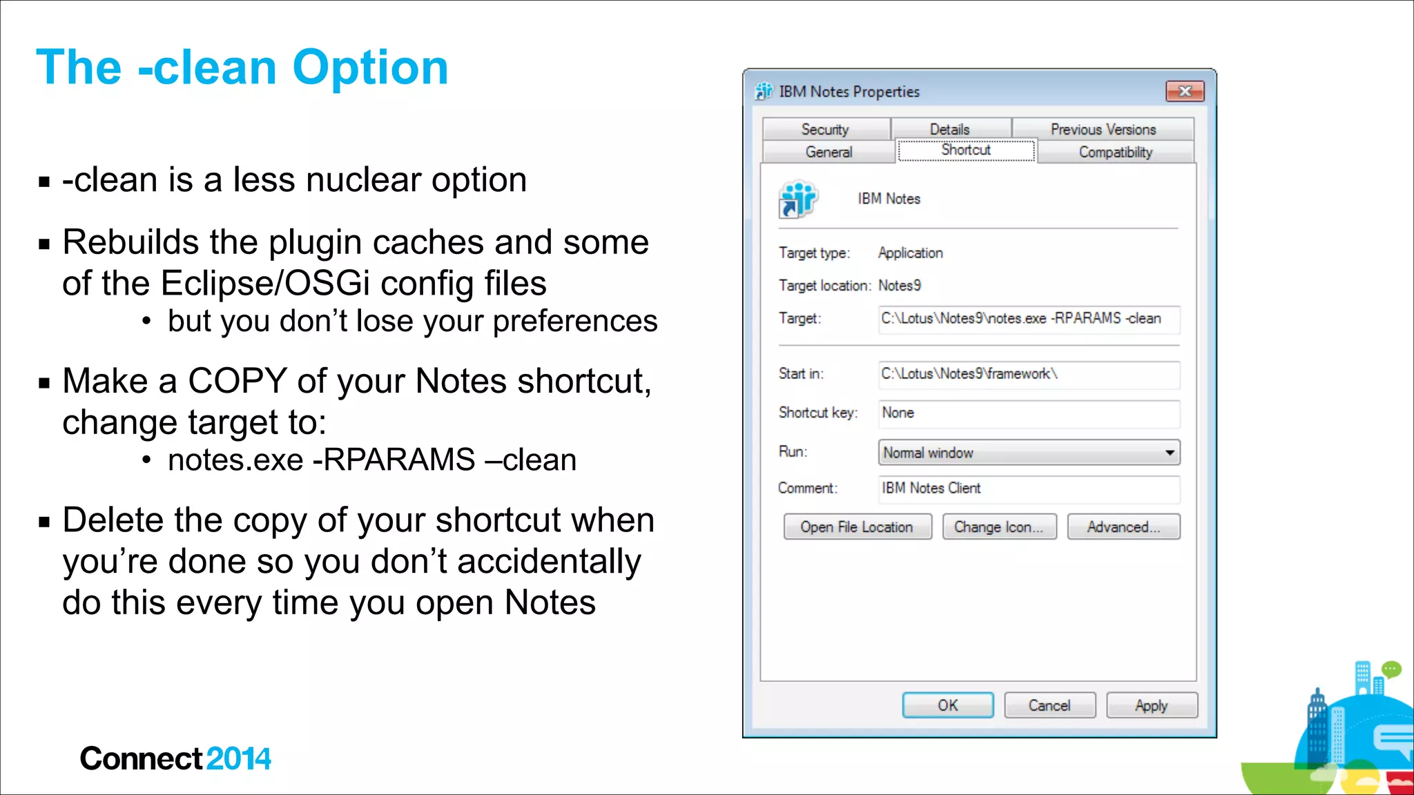 The -clean Option
▪ -clean is a less nuclear option
▪ Rebuilds the plugin caches and some  
of the Eclipse/OSGi config files
• but you don’t lose your preferences

▪ Make a COPY of your Notes shortcut,  
change target to:
• notes.exe -RPARAMS –clean

▪ Delete the copy of your shortcut when  
you’re done so you don’t accidentally  
do this every time you open Notes

 