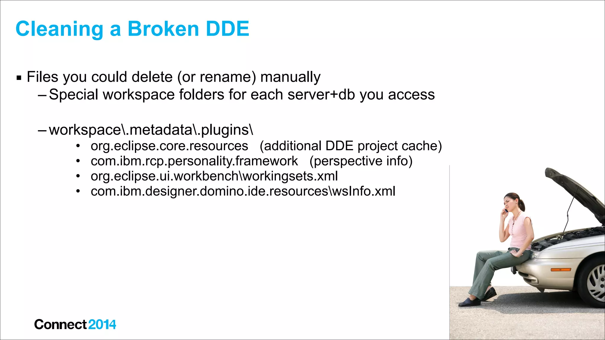 Cleaning a Broken DDE
▪ Files you could delete (or rename) manually
– Special workspace folders for each server+db you access 
– workspace.metadata.plugins
•
•
•
•

org.eclipse.core.resources (additional DDE project cache)
com.ibm.rcp.personality.framework (perspective info)
org.eclipse.ui.workbenchworkingsets.xml
com.ibm.designer.domino.ide.resourceswsInfo.xml

 
