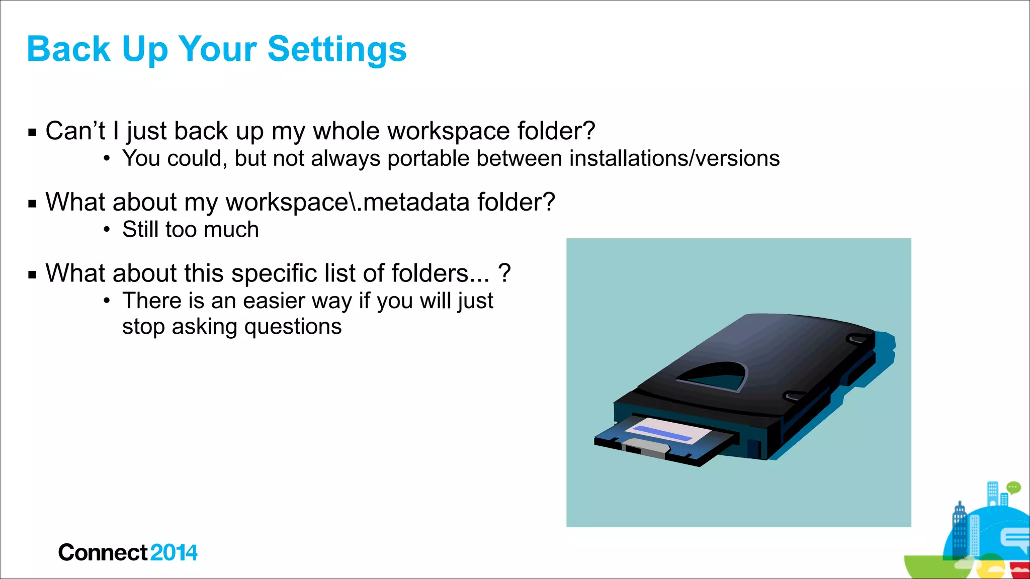 Back Up Your Settings
▪ Can’t I just back up my whole workspace folder?

• You could, but not always portable between installations/versions

▪ What about my workspace.metadata folder?
• Still too much

▪ What about this specific list of folders... ?
• There is an easier way if you will just  
stop asking questions

 