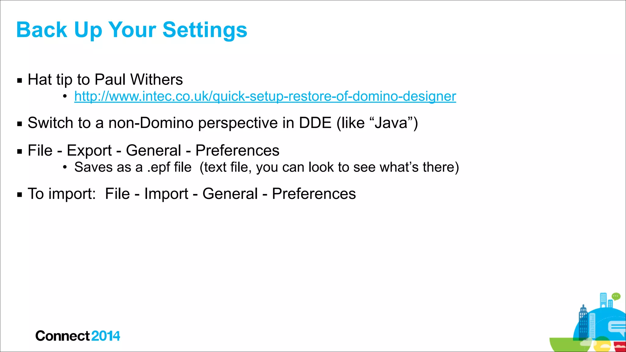 Back Up Your Settings
▪ Hat tip to Paul Withers

• http://www.intec.co.uk/quick-setup-restore-of-domino-designer

▪ Switch to a non-Domino perspective in DDE (like “Java”)
▪ File - Export - General - Preferences

• Saves as a .epf file (text file, you can look to see what’s there)

▪ To import: File - Import - General - Preferences

 