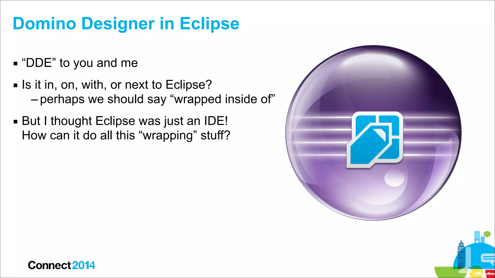 Domino Designer in Eclipse
▪ “DDE” to you and me
▪ Is it in, on, with, or next to Eclipse?
– perhaps we should say “wrapped inside of”
▪ But I thought Eclipse was just an IDE!  
How can it do all this “wrapping” stuff?

 