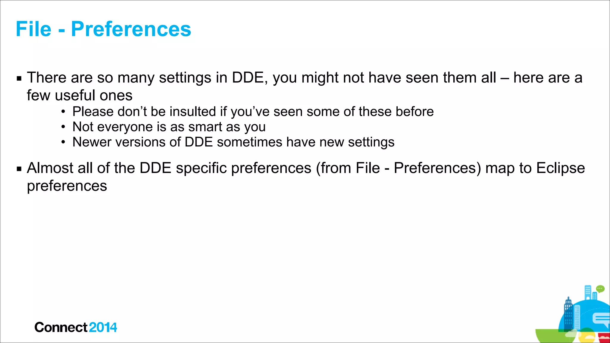 File - Preferences
▪ There are so many settings in DDE, you might not have seen them all – here are a
few useful ones
• Please don’t be insulted if you’ve seen some of these before
• Not everyone is as smart as you
• Newer versions of DDE sometimes have new settings

▪ Almost all of the DDE specific preferences (from File - Preferences) map to Eclipse
preferences

 