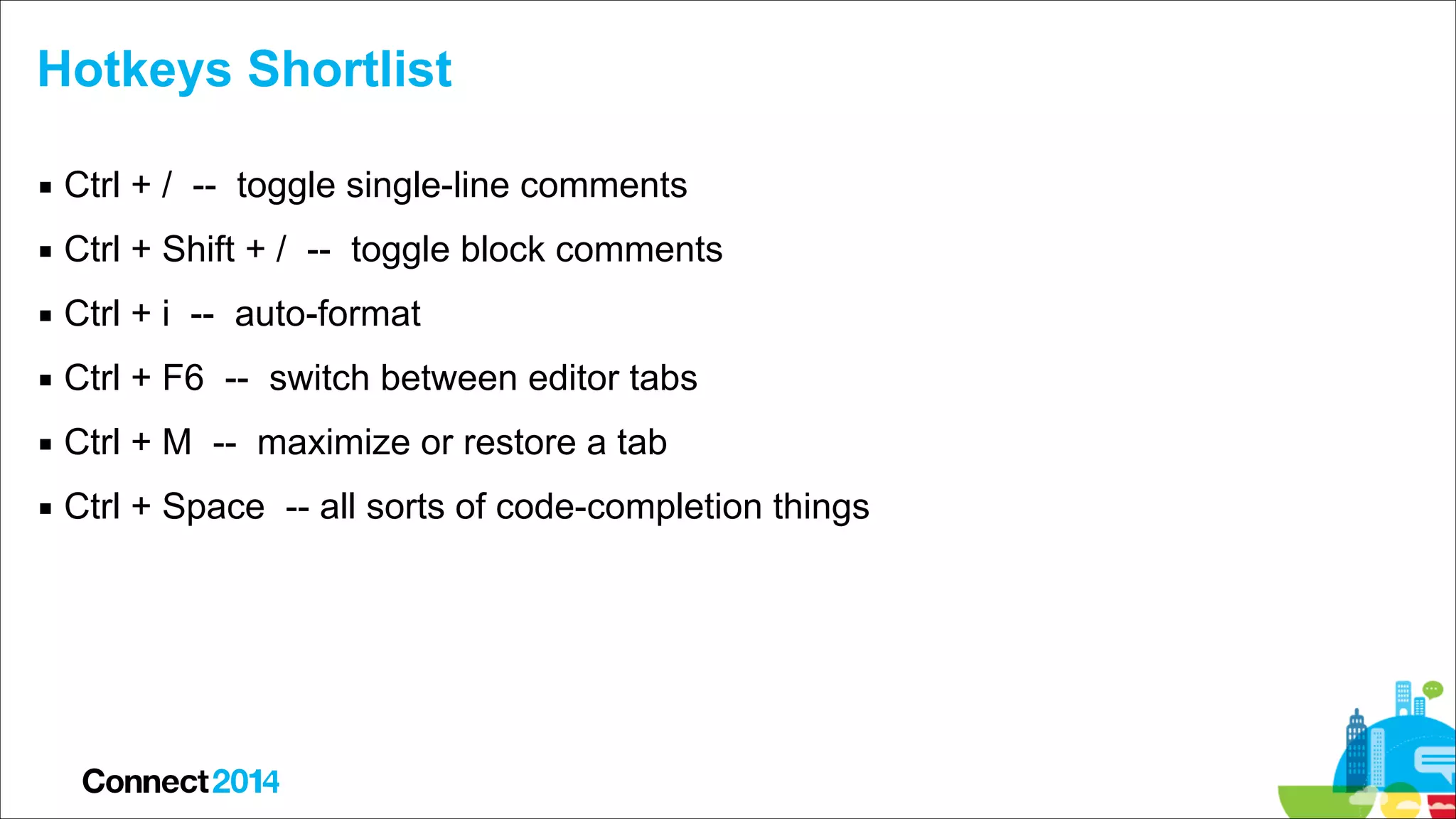 Hotkeys Shortlist
▪ Ctrl + / -- toggle single-line comments
▪ Ctrl + Shift + / -- toggle block comments
▪ Ctrl + i -- auto-format
▪ Ctrl + F6 -- switch between editor tabs
▪ Ctrl + M -- maximize or restore a tab
▪ Ctrl + Space -- all sorts of code-completion things

 
