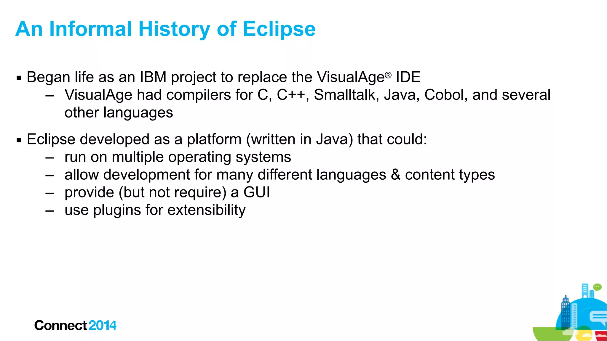 An Informal History of Eclipse
▪ Began life as an IBM project to replace the VisualAge® IDE
– VisualAge had compilers for C, C++, Smalltalk, Java, Cobol, and several
other languages
▪ Eclipse developed as a platform (written in Java) that could:
– run on multiple operating systems
– allow development for many different languages & content types
– provide (but not require) a GUI
– use plugins for extensibility

 