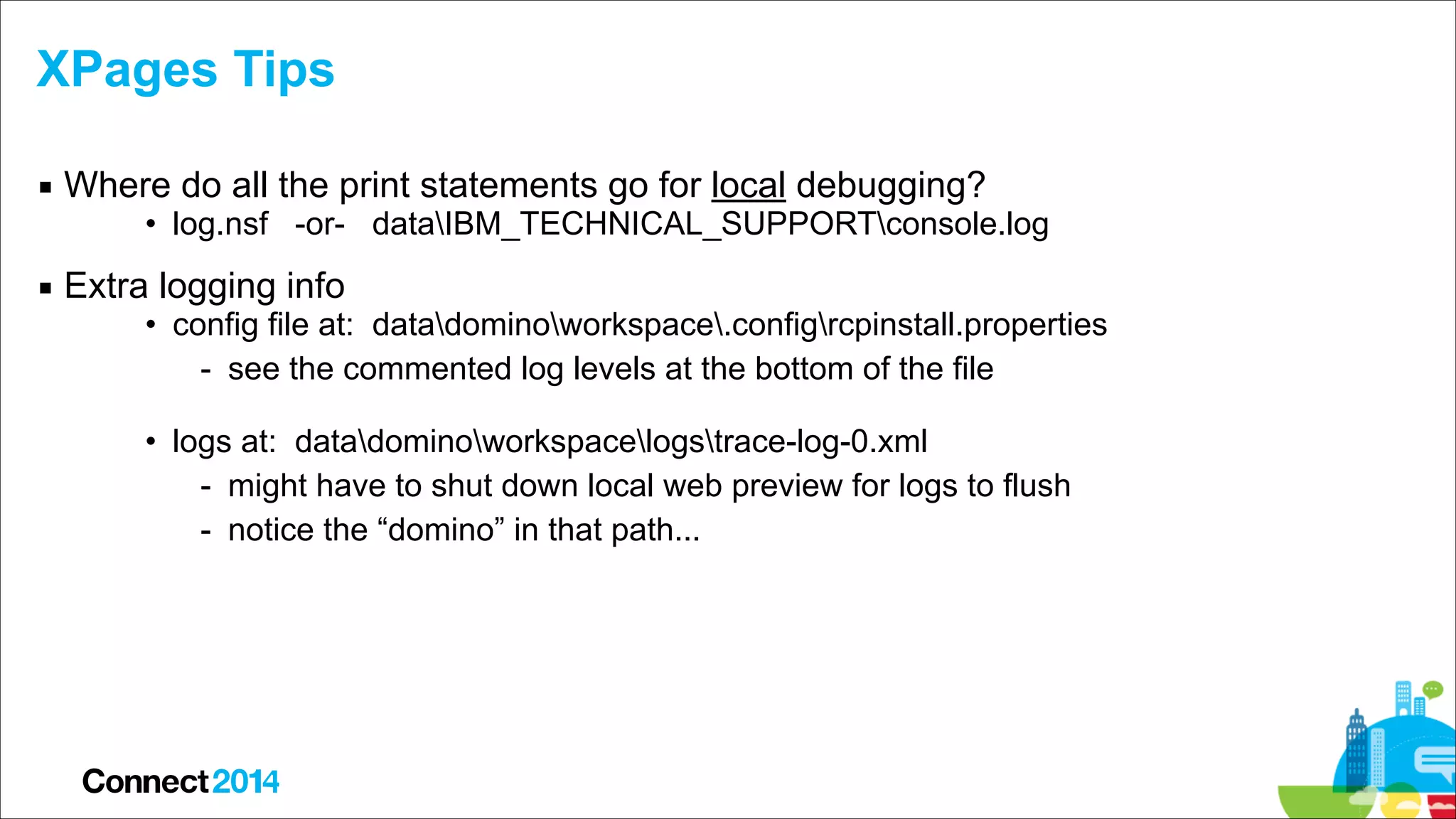XPages Tips
▪ Where do all the print statements go for local debugging?

• log.nsf -or- dataIBM_TECHNICAL_SUPPORTconsole.log

▪ Extra logging info

• config file at: datadominoworkspace.configrcpinstall.properties
- see the commented log levels at the bottom of the file 
• logs at: datadominoworkspacelogstrace-log-0.xml
- might have to shut down local web preview for logs to flush
- notice the “domino” in that path...

 