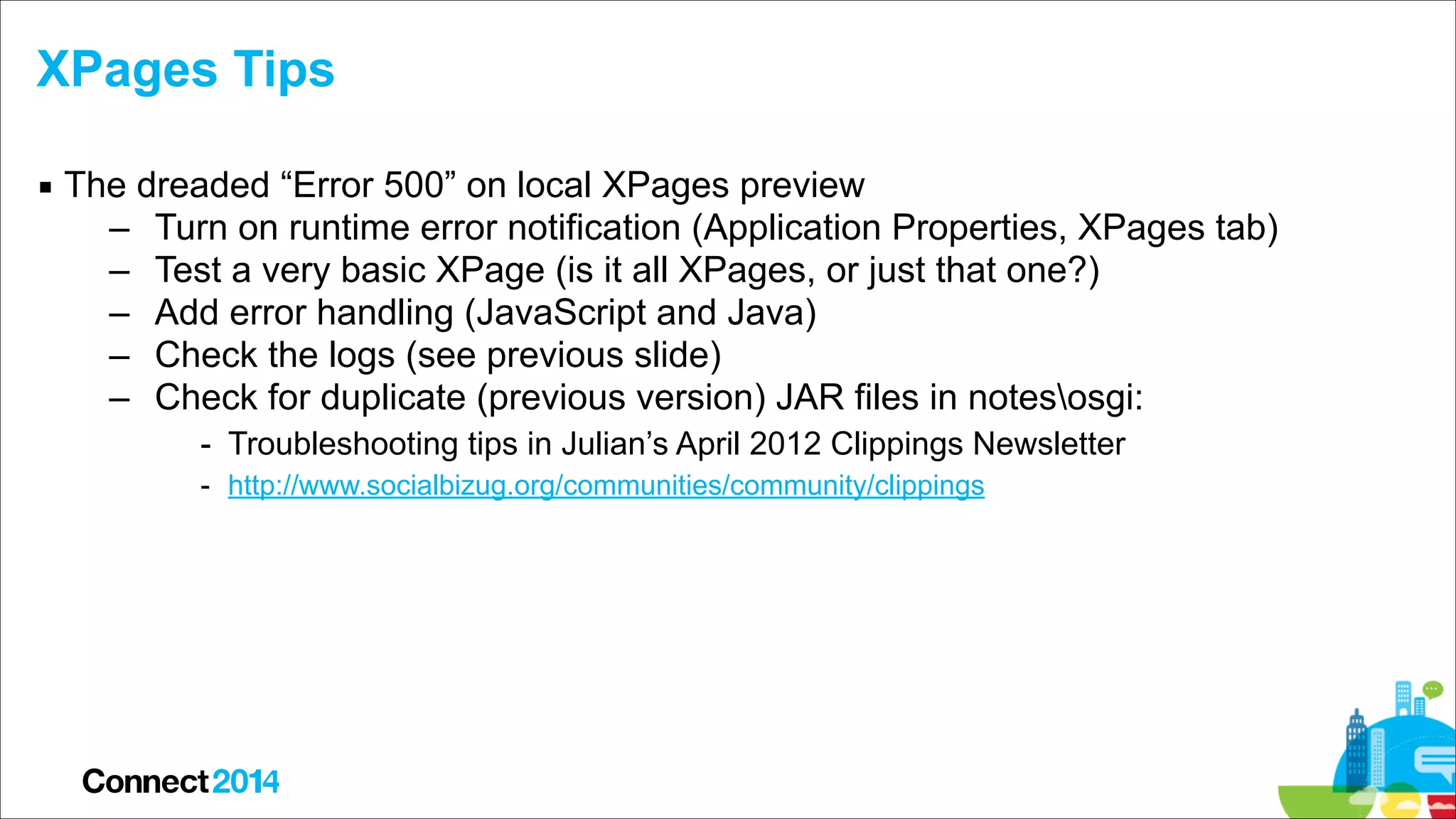 XPages Tips
▪ The dreaded “Error 500” on local XPages preview
– Turn on runtime error notification (Application Properties, XPages tab)
– Test a very basic XPage (is it all XPages, or just that one?)
– Add error handling (JavaScript and Java)
– Check the logs (see previous slide)
– Check for duplicate (previous version) JAR files in notesosgi:
- Troubleshooting tips in Julian’s April 2012 Clippings Newsletter
- http://www.socialbizug.org/communities/community/clippings

 