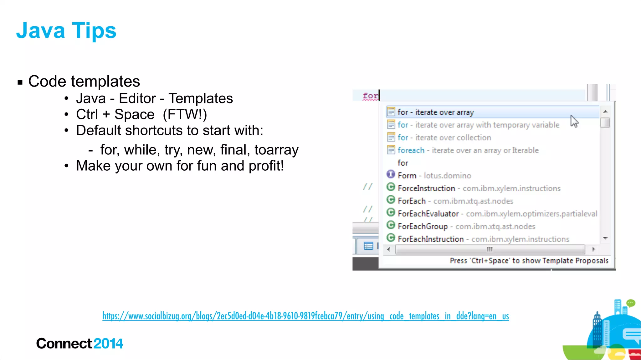 Java Tips
▪ Code templates

• Java - Editor - Templates
• Ctrl + Space (FTW!)
• Default shortcuts to start with:
- for, while, try, new, final, toarray
• Make your own for fun and profit!

https://www.socialbizug.org/blogs/2ec5d0ed-d04e-4b18-9610-9819fcebca79/entry/using_code_templates_in_dde?lang=en_us

 
