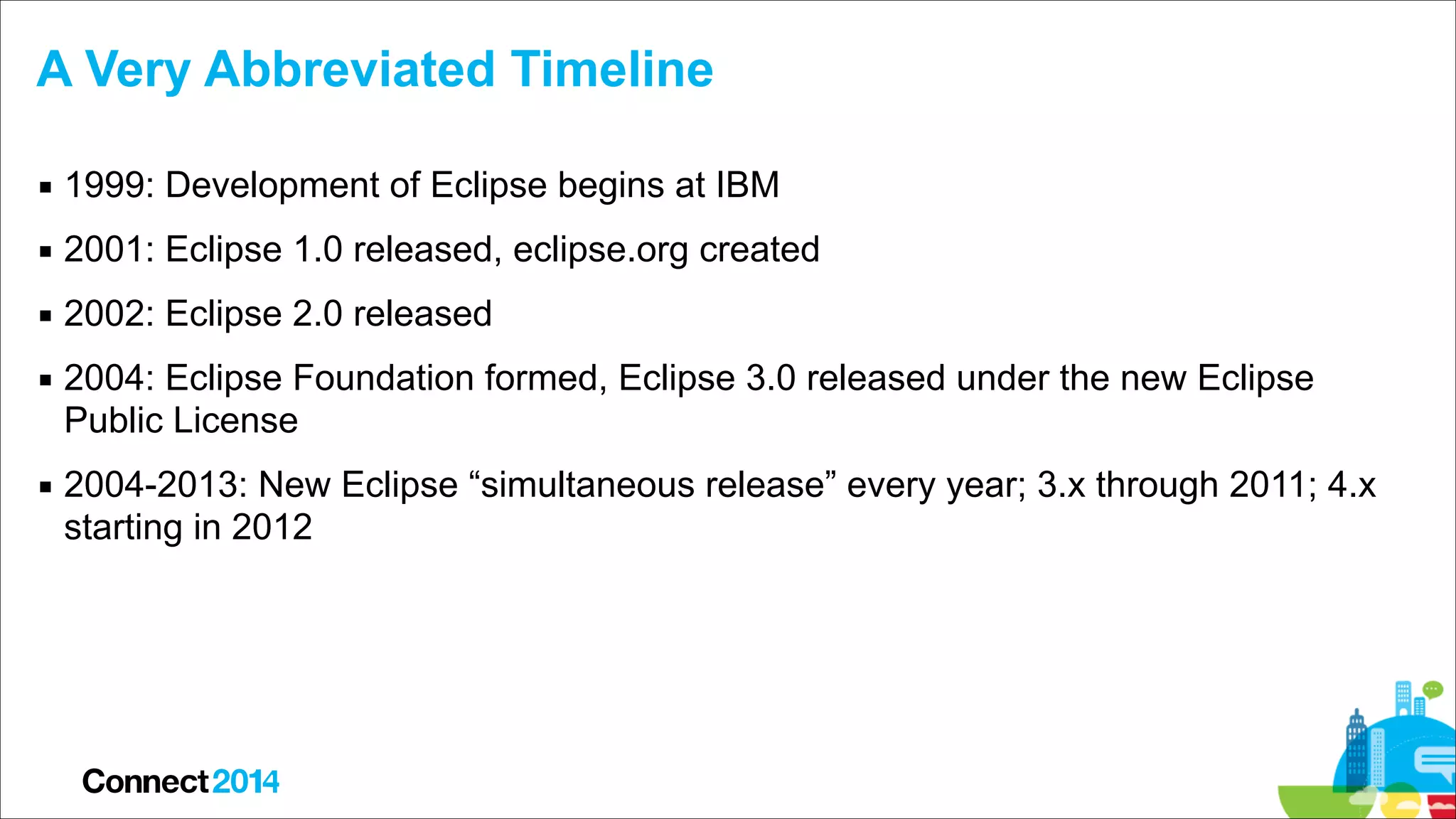 A Very Abbreviated Timeline
▪ 1999: Development of Eclipse begins at IBM
▪ 2001: Eclipse 1.0 released, eclipse.org created
▪ 2002: Eclipse 2.0 released
▪ 2004: Eclipse Foundation formed, Eclipse 3.0 released under the new Eclipse
Public License
▪ 2004-2013: New Eclipse “simultaneous release” every year; 3.x through 2011; 4.x
starting in 2012

 