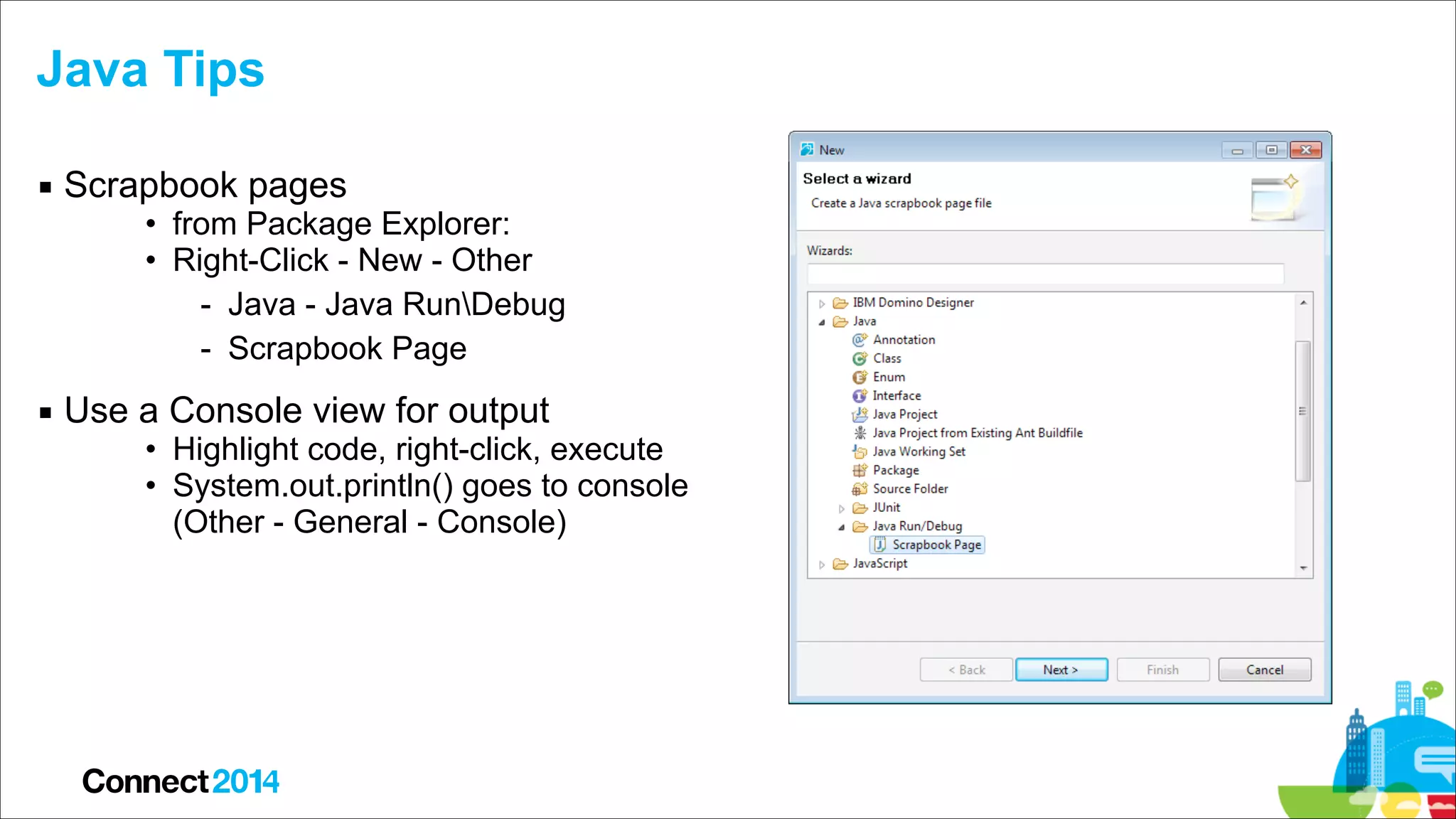 Java Tips
▪ Scrapbook pages

• from Package Explorer:
• Right-Click - New - Other
- Java - Java RunDebug
- Scrapbook Page

▪ Use a Console view for output

• Highlight code, right-click, execute
• System.out.println() goes to console  
(Other - General - Console)

 