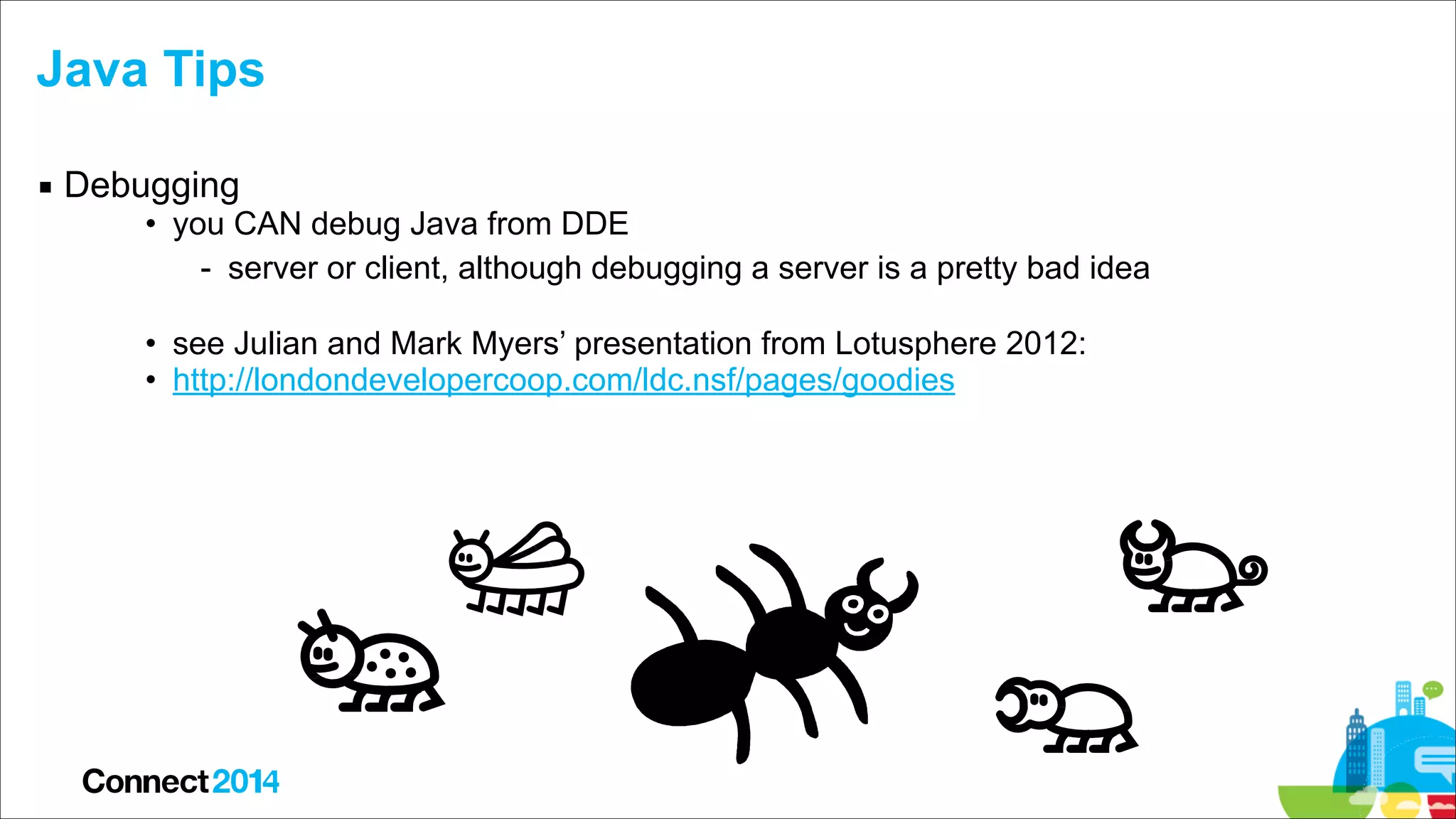 Java Tips
▪ Debugging

• you CAN debug Java from DDE
- server or client, although debugging a server is a pretty bad idea

!

• see Julian and Mark Myers’ presentation from Lotusphere 2012:
• http://londondevelopercoop.com/ldc.nsf/pages/goodies

 