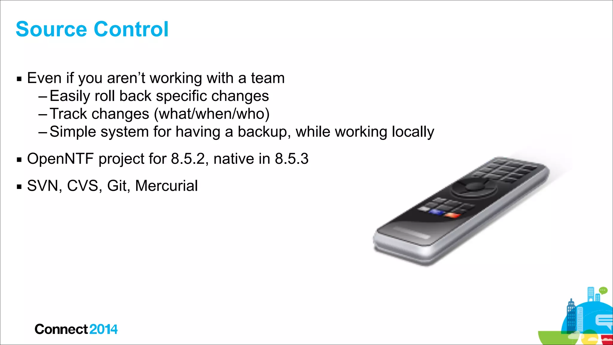 Source Control
▪ Even if you aren’t working with a team
– Easily roll back specific changes
– Track changes (what/when/who)
– Simple system for having a backup, while working locally
▪ OpenNTF project for 8.5.2, native in 8.5.3
▪ SVN, CVS, Git, Mercurial

 