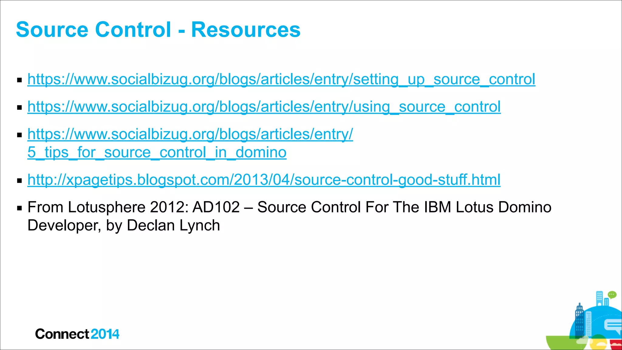 Source Control - Resources
▪ https://www.socialbizug.org/blogs/articles/entry/setting_up_source_control
▪ https://www.socialbizug.org/blogs/articles/entry/using_source_control
▪ https://www.socialbizug.org/blogs/articles/entry/
5_tips_for_source_control_in_domino
▪ http://xpagetips.blogspot.com/2013/04/source-control-good-stuff.html
▪ From Lotusphere 2012: AD102 – Source Control For The IBM Lotus Domino
Developer, by Declan Lynch

 