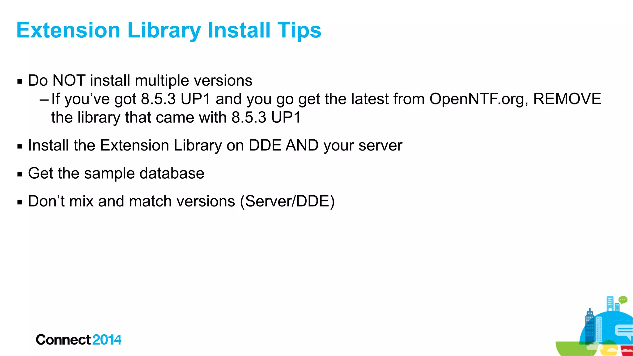 Extension Library Install Tips
▪ Do NOT install multiple versions
– If you’ve got 8.5.3 UP1 and you go get the latest from OpenNTF.org, REMOVE
the library that came with 8.5.3 UP1
▪ Install the Extension Library on DDE AND your server
▪ Get the sample database
▪ Don’t mix and match versions (Server/DDE)

 