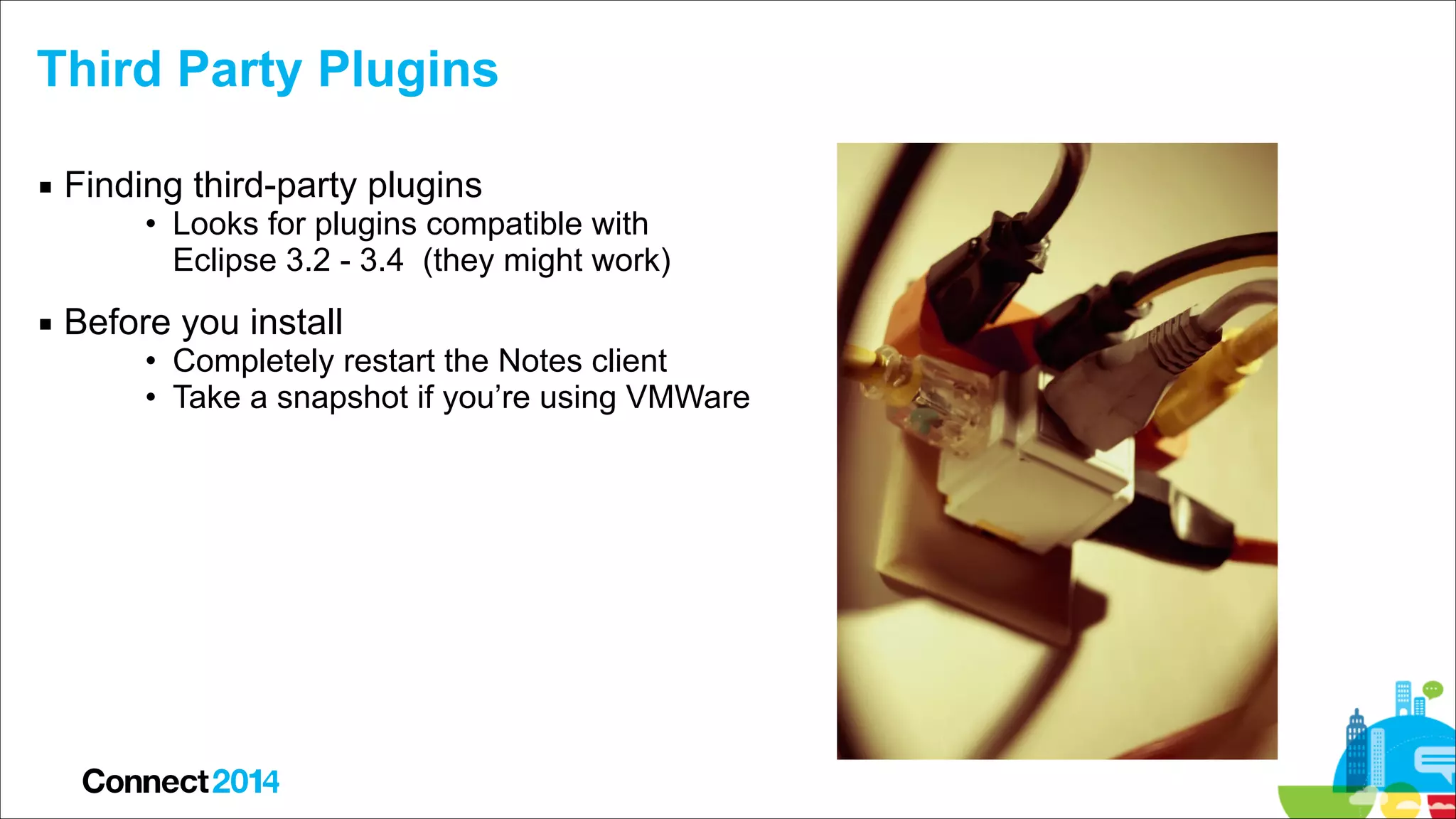 Third Party Plugins
▪ Finding third-party plugins

• Looks for plugins compatible with  
Eclipse 3.2 - 3.4 (they might work)

▪ Before you install

• Completely restart the Notes client
• Take a snapshot if you’re using VMWare

 