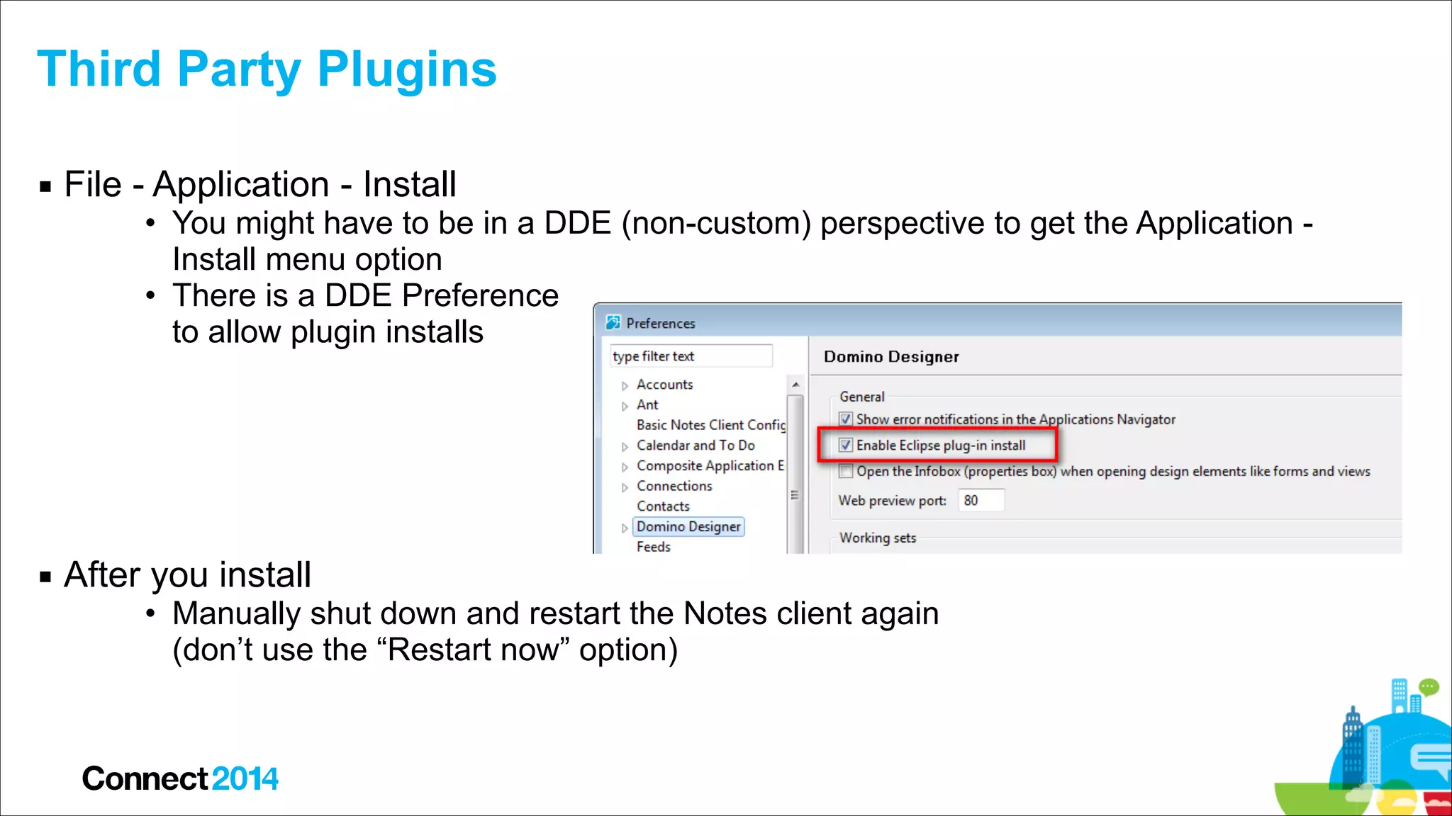 Third Party Plugins
▪ File - Application - Install

• You might have to be in a DDE (non-custom) perspective to get the Application Install menu option
• There is a DDE Preference  
to allow plugin installs 
 
 
 
 

▪ After you install

• Manually shut down and restart the Notes client again  
(don’t use the “Restart now” option)

 