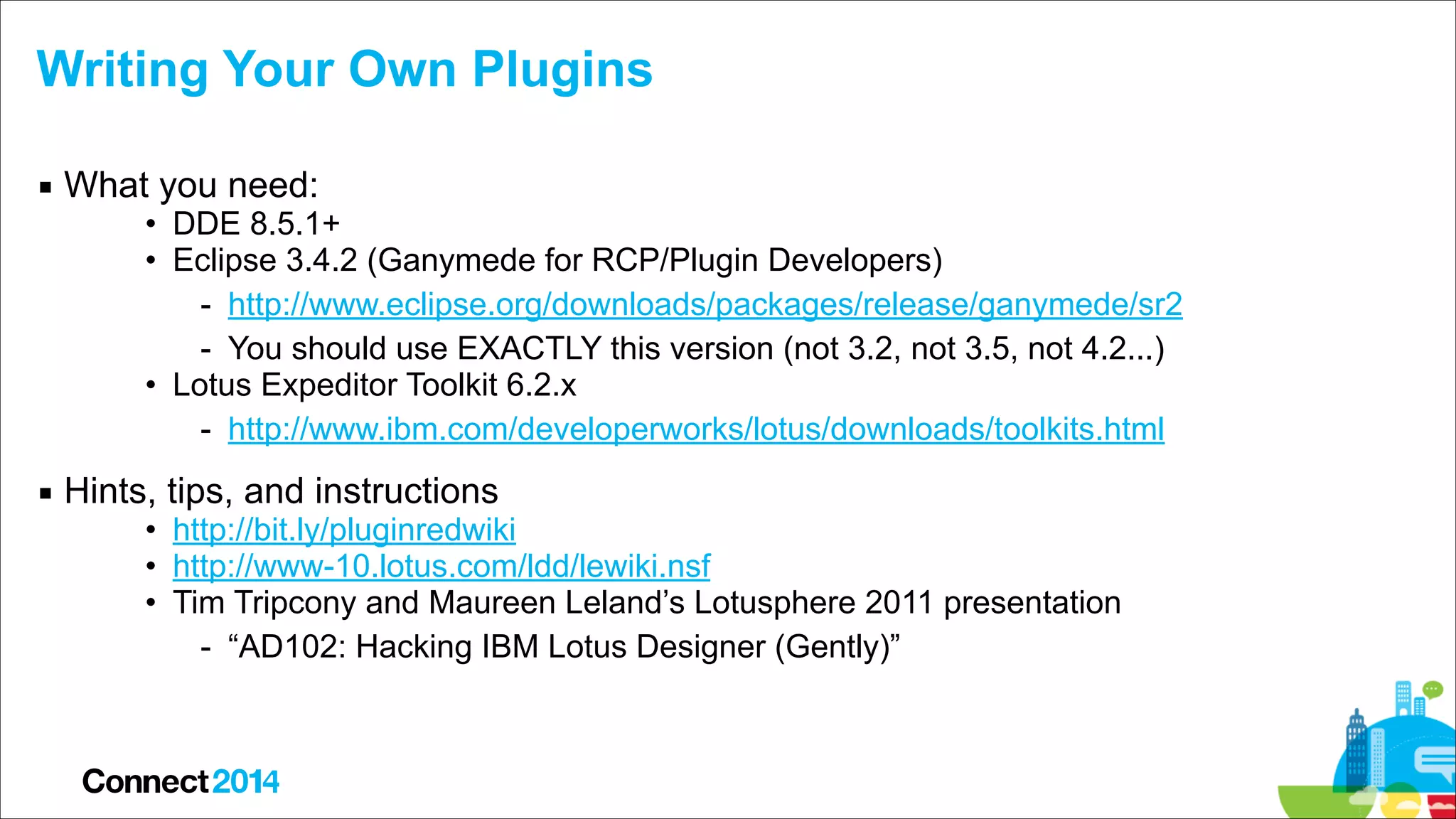 Writing Your Own Plugins
▪ What you need:

• DDE 8.5.1+
• Eclipse 3.4.2 (Ganymede for RCP/Plugin Developers)
- http://www.eclipse.org/downloads/packages/release/ganymede/sr2
- You should use EXACTLY this version (not 3.2, not 3.5, not 4.2...)
• Lotus Expeditor Toolkit 6.2.x
- http://www.ibm.com/developerworks/lotus/downloads/toolkits.html

▪ Hints, tips, and instructions

• http://bit.ly/pluginredwiki
• http://www-10.lotus.com/ldd/lewiki.nsf
• Tim Tripcony and Maureen Leland’s Lotusphere 2011 presentation
- “AD102: Hacking IBM Lotus Designer (Gently)”

 