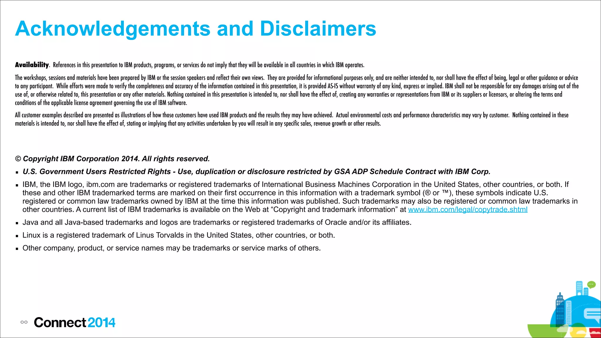 Acknowledgements and Disclaimers
Availability. References in this presentation to IBM products, programs, or services do not imply that they will be available in all countries in which IBM operates.
The workshops, sessions and materials have been prepared by IBM or the session speakers and reflect their own views. They are provided for informational purposes only, and are neither intended to, nor shall have the effect of being, legal or other guidance or advice
to any participant. While efforts were made to verify the completeness and accuracy of the information contained in this presentation, it is provided AS-IS without warranty of any kind, express or implied. IBM shall not be responsible for any damages arising out of the
use of, or otherwise related to, this presentation or any other materials. Nothing contained in this presentation is intended to, nor shall have the effect of, creating any warranties or representations from IBM or its suppliers or licensors, or altering the terms and
conditions of the applicable license agreement governing the use of IBM software.
All customer examples described are presented as illustrations of how those customers have used IBM products and the results they may have achieved. Actual environmental costs and performance characteristics may vary by customer. Nothing contained in these
materials is intended to, nor shall have the effect of, stating or implying that any activities undertaken by you will result in any specific sales, revenue growth or other results.

© Copyright IBM Corporation 2014. All rights reserved.
▪ U.S. Government Users Restricted Rights - Use, duplication or disclosure restricted by GSA ADP Schedule Contract with IBM Corp.
▪ IBM, the IBM logo, ibm.com are trademarks or registered trademarks of International Business Machines Corporation in the United States, other countries, or both. If
these and other IBM trademarked terms are marked on their first occurrence in this information with a trademark symbol (® or ™), these symbols indicate U.S.
registered or common law trademarks owned by IBM at the time this information was published. Such trademarks may also be registered or common law trademarks in
other countries. A current list of IBM trademarks is available on the Web at “Copyright and trademark information” at www.ibm.com/legal/copytrade.shtml
▪ Java and all Java-based trademarks and logos are trademarks or registered trademarks of Oracle and/or its affiliates.
▪ Linux is a registered trademark of Linus Torvalds in the United States, other countries, or both.
▪ Other company, product, or service names may be trademarks or service marks of others.

!

88

 