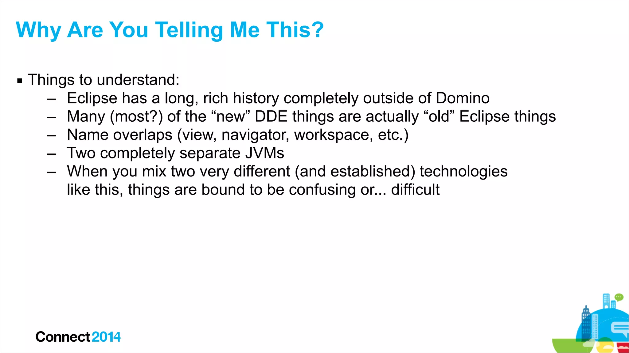 Why Are You Telling Me This?
▪ Things to understand:
– Eclipse has a long, rich history completely outside of Domino
– Many (most?) of the “new” DDE things are actually “old” Eclipse things
– Name overlaps (view, navigator, workspace, etc.)
– Two completely separate JVMs
– When you mix two very different (and established) technologies  
like this, things are bound to be confusing or... difficult

 