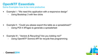 OpenNTF Essentials

Some Examples how to be more productive






11

Example I - “We need this application with a responsive design”
–
Using Bootstrap 3 with few clicks

Example II - “Could you please export this table as a spreadsheet?”
–
Using POI 4 XPages to generate a spreadsheet

Example III - “Vectors & Recycling? Are you kidding me?”
–
Using OpenNTF Domino API for recycle free programming

 