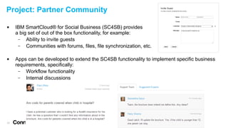 Project: Partner Community




17

IBM SmartCloud® for Social Business (SC4SB) provides
a big set of out of the box functionality, for example:
–
Ability to invite guests
–
Communities with forums, files, file synchronization, etc.
Apps can be developed to extend the SC4SB functionality to implement specific business
requirements, specifically:
–
Workflow functionality
–
Internal discussions

 