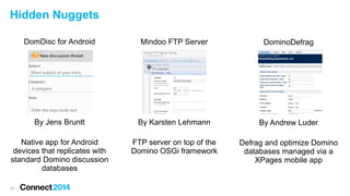 Hidden Nuggets
DomDisc for Android

Mindoo FTP Server

DominoDefrag

By Jens Bruntt

By Karsten Lehmann

By Andrew Luder

Native app for Android
devices that replicates with
standard Domino discussion
databases

FTP server on top of the
Domino OSGi framework

Defrag and optimize Domino
databases managed via a
XPages mobile app

21

 