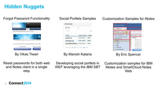Hidden Nuggets
Forgot Password Functionality

Social Portlets Samples

Customization Samples for iNotes

By Vikas Tiwari

By Manish Kataria

By Eric Spencer

Reset passwords for both web
and Notes client in a single
step

Developing social portlets in
WEF leveraging the IBM SBT

Customization samples for IBM
iNotes and SmartCloud Notes
Web

22

 