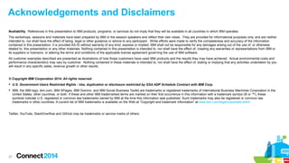 Acknowledgements and Disclaimers
Availability. References in this presentation to IBM products, programs, or services do not imply that they will be available in all countries in which IBM operates.
The workshops, sessions and materials have been prepared by IBM or the session speakers and reflect their own views. They are provided for informational purposes only, and are neither
intended to, nor shall have the effect of being, legal or other guidance or advice to any participant. While efforts were made to verify the completeness and accuracy of the information
contained in this presentation, it is provided AS-IS without warranty of any kind, express or implied. IBM shall not be responsible for any damages arising out of the use of, or otherwise
related to, this presentation or any other materials. Nothing contained in this presentation is intended to, nor shall have the effect of, creating any warranties or representations from IBM or
its suppliers or licensors, or altering the terms and conditions of the applicable license agreement governing the use of IBM software.
All customer examples described are presented as illustrations of how those customers have used IBM products and the results they may have achieved. Actual environmental costs and
performance characteristics may vary by customer. Nothing contained in these materials is intended to, nor shall have the effect of, stating or implying that any activities undertaken by you
will result in any specific sales, revenue growth or other results.

© Copyright IBM Corporation 2014. All rights reserved.
 U.S. Government Users Restricted Rights - Use, duplication or disclosure restricted by GSA ADP Schedule Contract with IBM Corp.
 IBM, the IBM logo, ibm.com, IBM XPages, IBM Domino and IBM Social Business Toolkit are trademarks or registered trademarks of International Business Machines Corporation in the
United States, other countries, or both. If these and other IBM trademarked terms are marked on their first occurrence in this information with a trademark symbol (® or ™), these
symbols indicate U.S. registered or common law trademarks owned by IBM at the time this information was published. Such trademarks may also be registered or common law
trademarks in other countries. A current list of IBM trademarks is available on the Web at “Copyright and trademark information” at www.ibm.com/legal/copytrade.shtml

Twitter, YouTube, StackOverflow and GitHub may be trademarks or service marks of others.

27

 