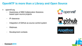 OpenNTF is more than a Library and Open Source


openntf.org
–
Awareness of IBM Collaboration Solutions
based open source projects
–
–

Integration of GitHub as source control system

–

Webinars

–

7

IP clearance

Development contests

 