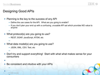 Designing Good APIs

    Planning is the key to the success of any API
       ─ Define the use cases for the API. What are you going to enable?
       ─ If you don't plan your end up with a confusing, unusable API set which provides NO value to
         anyone
       ─
    What protocol(s) are you going to use?
       ─ REST, SOAP, JavaScript, ATOM, etc
       ─
    What data model(s) are you going to use?
       ─ JSON, XML, CSV, Text, etc
       ─
    Don't try and support everything! Start with what what makes sense for your
     consumers
 

    Be consistent and intuitive with your APIs
       ─
 
12    © 2013 IBM Corporation
 