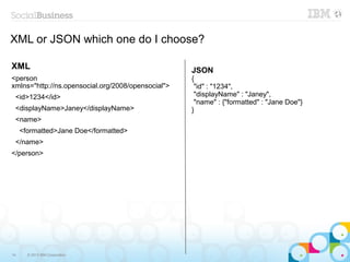 XML or JSON which one do I choose?

XML                                                 JSON
<person                                             {
xmlns="http://ns.opensocial.org/2008/opensocial">    "id" : "1234",
 <id>1234</id>                                       "displayName" : "Janey",
                                                     "name" : {"formatted" : "Jane Doe"}
 <displayName>Janey</displayName>                   }
 <name>
     <formatted>Jane Doe</formatted>
 </name>
</person>




14     © 2013 IBM Corporation
 