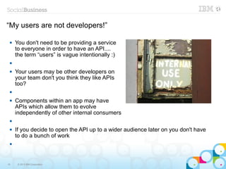 “My users are not developers!”

    You don't need to be providing a service
     to everyone in order to have an API....
     the term “users” is vague intentionally :)
 

    Your users may be other developers on
     your team don't you think they like APIs
     too?
 

    Components within an app may have
     APIs which allow them to evolve
     independently of other internal consumers
 

    If you decide to open the API up to a wider audience later on you don't have
     to do a bunch of work
 




16    © 2013 IBM Corporation
 