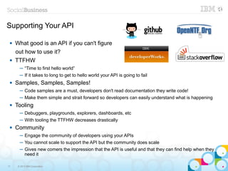 Supporting Your API

    What good is an API if you can't figure
     out how to use it?
    TTFHW
       ─ “Time to first hello world”
       ─ If it takes to long to get to hello world your API is going to fail
    Samples, Samples, Samples!
       ─ Code samples are a must, developers don't read documentation they write code!
       ─ Make them simple and strait forward so developers can easily understand what is happening
    Tooling
       ─ Debuggers, playgrounds, explorers, dashboards, etc
       ─ With tooling the TTFHW decreases drastically
    Community
       ─ Engage the community of developers using your APIs
       ─ You cannot scale to support the API but the community does scale
       ─ Gives new comers the impression that the API is useful and that they can find help when they
         need it

17    © 2013 IBM Corporation
 