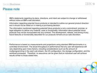 Please note

       IBM’s statements regarding its plans, directions, and intent are subject to change or withdrawal
       without notice at IBM’s sole discretion.
       Information regarding potential future products is intended to outline our general product direction
       and it should not be relied on in making a purchasing decision.
       The information mentioned regarding potential future products is not a commitment, promise, or
       legal obligation to deliver any material, code or functionality. Information about potential future
       products may not be incorporated into any contract. The development, release, and timing of any
       future features or functionality described for our products remains at our sole discretion.




       Performance is based on measurements and projections using standard IBM benchmarks in a
       controlled environment. The actual throughput or performance that any user will experience will
       vary depending upon many factors, including considerations such as the amount of
       multiprogramming in the user's job stream, the I/O configuration, the storage configuration, and the
       workload processed. Therefore, no assurance can be given that an individual user will achieve
       results similar to those stated here.




2   © 2013 IBM Corporation
 