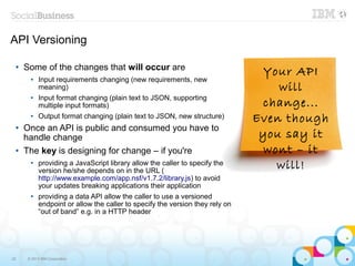 API Versioning

     Some of the changes that will occur are
                                                                                Your API
 ●


       ●   Input requirements changing (new requirements, new
           meaning)                                                               will
           Input format changing (plain text to JSON, supporting
                                                                               change...
       ●

           multiple input formats)
       ●   Output format changing (plain text to JSON, new structure)         Even though
 ●   Once an API is public and consumed you have to
     handle change                                                             you say it
 ●   The key is designing for change – if you're                                wont – it
       ●   providing a JavaScript library allow the caller to specify the
           version he/she depends on in the URL (
                                                                                  will!
           http://www.example.com/app.nsf/v1.7.2/library.js) to avoid
           your updates breaking applications their application
       ●   providing a data API allow the caller to use a versioned
           endpoint or allow the caller to specify the version they rely on
           “out of band” e.g. in a HTTP header




22    © 2013 IBM Corporation
 