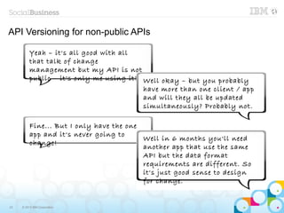 API Versioning for non-public APIs

          Yeah – it's all good with all
          that talk of change
          management but my API is not
          public – it's only me using it! Well okay – but you probably
                                          have more than one client / app
                                          and will they all be updated
                                          simultaneously? Probably not.

          Fine... But I only have the one
          app and it's never going to
                                          Well in 6 months you'll need
          change!
                                          another app that use the same
                                          API but the data format
                                          requirements are different. So
                                          it's just good sense to design
                                          for change.


23   © 2013 IBM Corporation
 
