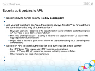 Security as it pertains to APIs

    Deciding how to handle security is a key design point
 

    Ask yourself questions like “is authentication always feasible?” or “should there
     be some alternative way of authentication?”
       ─ Relying on username / password is the easy choice but has its limitations as clients using your
         API may need to store it (on someone's behalf)
       ─ How about (mobile) web apps – is it okay to have the user (re)authenticate? Do you need to
         support persistent authentication?
       ─ Do you need to be able to grant access without the user authenticating (i.e. a user being auto-
         authentication)
    Decide on how to signal authentication and authorization errors up front
       ─ For HTTP based API's you can use HTTP response codes or always
         return HTTP code 200 with a response message indicating success or failure
       ─ Other transports may need other mechanisms
 

 




24    © 2013 IBM Corporation
 