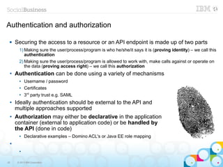 Authentication and authorization

    Securing the access to a resource or an API endpoint is made up of two parts
       1) Making sure the user/process/program is who he/she/it says it is (proving identity) – we call this
          authentication
       2) Making sure the user/process/program is allowed to work with, make calls against or operate on
          the data (proving access right) – we call this authorization
 ●   Authentication can be done using a variety of mechanisms
       ●   Username / password
       ●   Certificates
       ●
           3rd party trust e.g. SAML
 ●   Ideally authentication should be external to the API and
     multiple approaches supported
 ●   Authorization may either be declarative in the application
     container (external to application code) or be handled by
     the API (done in code)
       ●   Declarative examples – Domino ACL's or Java EE role mapping
 ●


       ●




25    © 2013 IBM Corporation
 